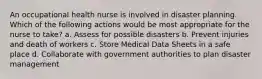 An occupational health nurse is involved in disaster planning. Which of the following actions would be most appropriate for the nurse to take? a. Assess for possible disasters b. Prevent injuries and death of workers c. Store Medical Data Sheets in a safe place d. Collaborate with government authorities to plan disaster management