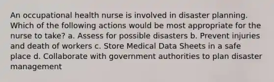 An occupational health nurse is involved in disaster planning. Which of the following actions would be most appropriate for the nurse to take? a. Assess for possible disasters b. Prevent injuries and death of workers c. Store Medical Data Sheets in a safe place d. Collaborate with government authorities to plan disaster management