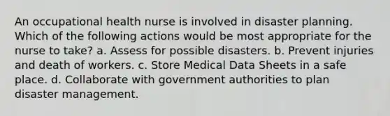 An occupational health nurse is involved in disaster planning. Which of the following actions would be most appropriate for the nurse to take? a. Assess for possible disasters. b. Prevent injuries and death of workers. c. Store Medical Data Sheets in a safe place. d. Collaborate with government authorities to plan disaster management.