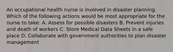 An occupational health nurse is involved in disaster planning. Which of the following actions would be most appropriate for the nurse to take: A. Assess for possible disasters B. Prevent injuries and death of workers C. Store Medical Data Sheets in a safe place D. Collaborate with government authorities to plan disaster management