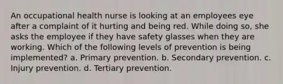 An occupational health nurse is looking at an employees eye after a complaint of it hurting and being red. While doing so, she asks the employee if they have safety glasses when they are working. Which of the following levels of prevention is being implemented? a. Primary prevention. b. Secondary prevention. c. Injury prevention. d. Tertiary prevention.