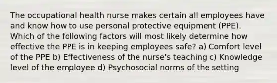 The occupational health nurse makes certain all employees have and know how to use personal protective equipment (PPE). Which of the following factors will most likely determine how effective the PPE is in keeping employees safe? a) Comfort level of the PPE b) Effectiveness of the nurse's teaching c) Knowledge level of the employee d) Psychosocial norms of the setting