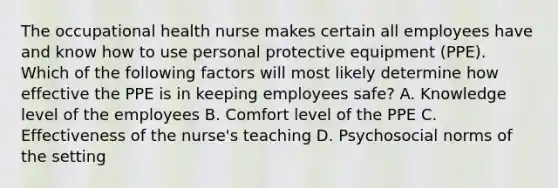 The occupational health nurse makes certain all employees have and know how to use personal protective equipment (PPE). Which of the following factors will most likely determine how effective the PPE is in keeping employees safe? A. Knowledge level of the employees B. Comfort level of the PPE C. Effectiveness of the nurse's teaching D. Psychosocial norms of the setting