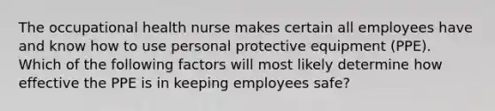 The occupational health nurse makes certain all employees have and know how to use personal protective equipment (PPE). Which of the following factors will most likely determine how effective the PPE is in keeping employees safe?