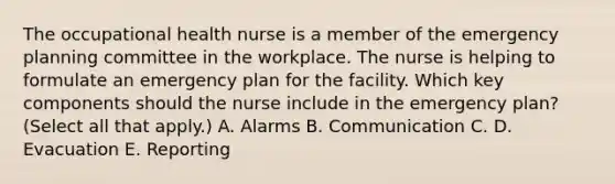 The occupational health nurse is a member of the emergency planning committee in the workplace. The nurse is helping to formulate an emergency plan for the facility. Which key components should the nurse include in the emergency plan? (Select all that apply.) A. Alarms B. Communication C. D. Evacuation E. Reporting