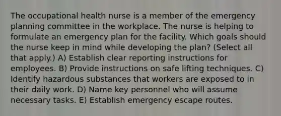 The occupational health nurse is a member of the emergency planning committee in the workplace. The nurse is helping to formulate an emergency plan for the facility. Which goals should the nurse keep in mind while developing the plan? (Select all that apply.) A) Establish clear reporting instructions for employees. B) Provide instructions on safe lifting techniques. C) Identify hazardous substances that workers are exposed to in their daily work. D) Name key personnel who will assume necessary tasks. E) Establish emergency escape routes.