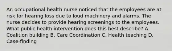 An occupational health nurse noticed that the employees are at risk for hearing loss due to loud machinery and alarms. The nurse decides to provide hearing screenings to the employees. What public health intervention does this best describe? A. Coalition building B. Care Coordination C. Health teaching D. Case-finding