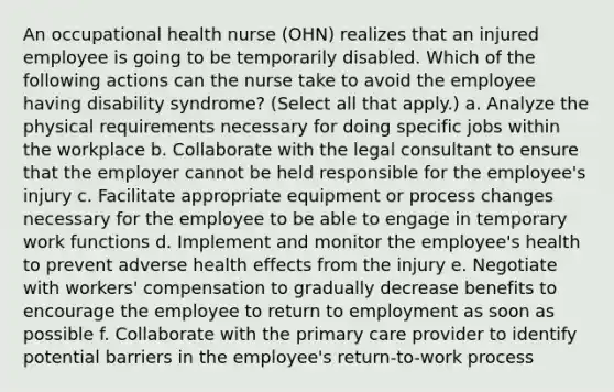 An occupational health nurse (OHN) realizes that an injured employee is going to be temporarily disabled. Which of the following actions can the nurse take to avoid the employee having disability syndrome? (Select all that apply.) a. Analyze the physical requirements necessary for doing specific jobs within the workplace b. Collaborate with the legal consultant to ensure that the employer cannot be held responsible for the employee's injury c. Facilitate appropriate equipment or process changes necessary for the employee to be able to engage in temporary work functions d. Implement and monitor the employee's health to prevent adverse health effects from the injury e. Negotiate with workers' compensation to gradually decrease benefits to encourage the employee to return to employment as soon as possible f. Collaborate with the primary care provider to identify potential barriers in the employee's return-to-work process