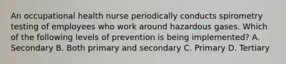 An occupational health nurse periodically conducts spirometry testing of employees who work around hazardous gases. Which of the following levels of prevention is being implemented? A. Secondary B. Both primary and secondary C. Primary D. Tertiary