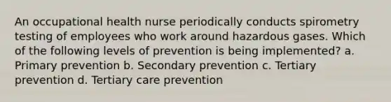 An occupational health nurse periodically conducts spirometry testing of employees who work around hazardous gases. Which of the following levels of prevention is being implemented? a. Primary prevention b. Secondary prevention c. Tertiary prevention d. Tertiary care prevention