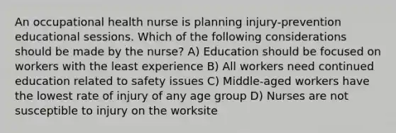 An occupational health nurse is planning injury-prevention educational sessions. Which of the following considerations should be made by the nurse? A) Education should be focused on workers with the least experience B) All workers need continued education related to safety issues C) Middle-aged workers have the lowest rate of injury of any age group D) Nurses are not susceptible to injury on the worksite