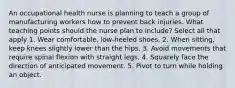 An occupational health nurse is planning to teach a group of manufacturing workers how to prevent back injuries. What teaching points should the nurse plan to include? Select all that apply 1. Wear comfortable, low-heeled shoes. 2. When sitting, keep knees slightly lower than the hips. 3. Avoid movements that require spinal flexion with straight legs. 4. Squarely face the direction of anticipated movement. 5. Pivot to turn while holding an object.