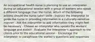 An occupational health nurse is planning to use an interpreter during an educational session with a group of workers who speak a different language than the nurse. Which of the following actions should the nurse take? SATA - Instruct the interpreter to guide the nurse in providing information in a culturally-sensitive manner - Ask the interpreter to add information they might feel be necessary - Choose an interpreter who speaks the workers' language and dialect - Evaluate the interpreter's approach to the clients prior to the educational session - Encourage the interpreter to paraphrase the worker's questions and responses