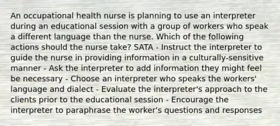 An occupational health nurse is planning to use an interpreter during an educational session with a group of workers who speak a different language than the nurse. Which of the following actions should the nurse take? SATA - Instruct the interpreter to guide the nurse in providing information in a culturally-sensitive manner - Ask the interpreter to add information they might feel be necessary - Choose an interpreter who speaks the workers' language and dialect - Evaluate the interpreter's approach to the clients prior to the educational session - Encourage the interpreter to paraphrase the worker's questions and responses