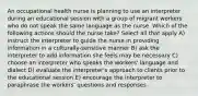 An occupational health nurse is planning to use an interpreter during an educational session with a group of migrant workers who do not speak the same language as the nurse. Which of the following actions should the nurse take? Select all that apply A) instruct the interpreter to guide the nurse in providing information in a culturally-sensitive manner B) ask the interpreter to add information she feels may be necessary C) choose an interpreter who speaks the workers' language and dialect D) evaluate the interpreter's approach to clients prior to the educational session E) encourage the interpreter to paraphrase the workers' questions and responses