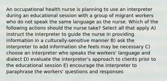 An occupational health nurse is planning to use an interpreter during an educational session with a group of migrant workers who do not speak the same language as the nurse. Which of the following actions should the nurse take? Select all that apply A) instruct the interpreter to guide the nurse in providing information in a culturally-sensitive manner B) ask the interpreter to add information she feels may be necessary C) choose an interpreter who speaks the workers' language and dialect D) evaluate the interpreter's approach to clients prior to the educational session E) encourage the interpreter to paraphrase the workers' questions and responses