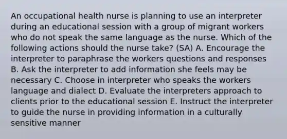 An occupational health nurse is planning to use an interpreter during an educational session with a group of migrant workers who do not speak the same language as the nurse. Which of the following actions should the nurse take? (SA) A. Encourage the interpreter to paraphrase the workers questions and responses B. Ask the interpreter to add information she feels may be necessary C. Choose in interpreter who speaks the workers language and dialect D. Evaluate the interpreters approach to clients prior to the educational session E. Instruct the interpreter to guide the nurse in providing information in a culturally sensitive manner