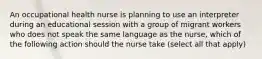 An occupational health nurse is planning to use an interpreter during an educational session with a group of migrant workers who does not speak the same language as the nurse, which of the following action should the nurse take (select all that apply)