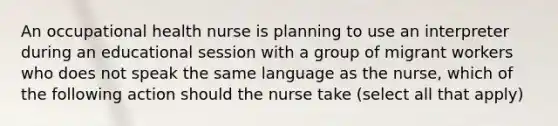 An occupational health nurse is planning to use an interpreter during an educational session with a group of migrant workers who does not speak the same language as the nurse, which of the following action should the nurse take (select all that apply)