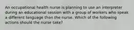 An occupational health nurse is planning to use an interpreter during an educational session with a group of workers who speak a different language than the nurse. Which of the following actions should the nurse take?