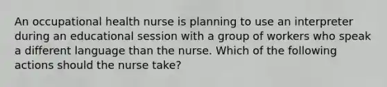 An occupational health nurse is planning to use an interpreter during an educational session with a group of workers who speak a different language than the nurse. Which of the following actions should the nurse take?