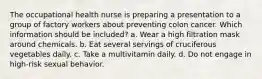 The occupational health nurse is preparing a presentation to a group of factory workers about preventing colon cancer. Which information should be included? a. Wear a high filtration mask around chemicals. b. Eat several servings of cruciferous vegetables daily. c. Take a multivitamin daily. d. Do not engage in high-risk sexual behavior.