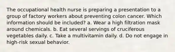 The occupational health nurse is preparing a presentation to a group of factory workers about preventing colon cancer. Which information should be included? a. Wear a high filtration mask around chemicals. b. Eat several servings of cruciferous vegetables daily. c. Take a multivitamin daily. d. Do not engage in high-risk sexual behavior.