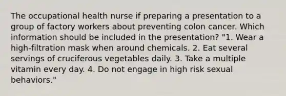 The occupational health nurse if preparing a presentation to a group of factory workers about preventing colon cancer. Which information should be included in the presentation? "1. Wear a high-filtration mask when around chemicals. 2. Eat several servings of cruciferous vegetables daily. 3. Take a multiple vitamin every day. 4. Do not engage in high risk sexual behaviors."