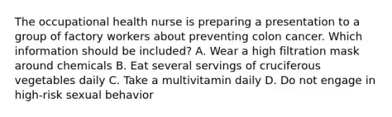 The occupational health nurse is preparing a presentation to a group of factory workers about preventing colon cancer. Which information should be included? A. Wear a high filtration mask around chemicals B. Eat several servings of cruciferous vegetables daily C. Take a multivitamin daily D. Do not engage in high-risk sexual behavior