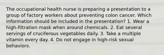 The occupational health nurse is preparing a presentation to a group of factory workers about preventing colon cancer. Which information should be included in the presentation? 1. Wear a high-filtration mask when around chemicals. 2. Eat several servings of cruciferous vegetables daily. 3. Take a multiple vitamin every day. 4. Do not engage in high-risk sexual behaviors.