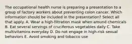 The occupational health nurse is preparing a presentation to a group of factory workers about preventing colon cancer. Which information should be included in the presentation? Select all that apply. A. Wear a high-filtration mask when around chemicals B. Eat several servings of cruciferous vegetables daily C. Take multivitamins everyday D. Do not engage in high-risk sexual behaviors E. Avoid smoking and tobacco use