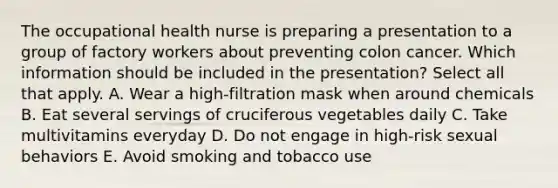 The occupational health nurse is preparing a presentation to a group of factory workers about preventing colon cancer. Which information should be included in the presentation? Select all that apply. A. Wear a high-filtration mask when around chemicals B. Eat several servings of cruciferous vegetables daily C. Take multivitamins everyday D. Do not engage in high-risk sexual behaviors E. Avoid smoking and tobacco use