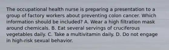 The occupational health nurse is preparing a presentation to a group of factory workers about preventing colon cancer. Which information should be included? A. Wear a high filtration mask around chemicals. B. Eat several servings of cruciferous vegetables daily. C. Take a multivitamin daily. D. Do not engage in high-risk sexual behavior.