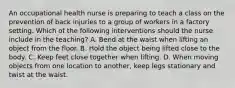 An occupational health nurse is preparing to teach a class on the prevention of back injuries to a group of workers in a factory setting. Which of the following interventions should the nurse include in the teaching? A. Bend at the waist when lifting an object from the floor. B. Hold the object being lifted close to the body. C. Keep feet close together when lifting. D. When moving objects from one location to another, keep legs stationary and twist at the waist.