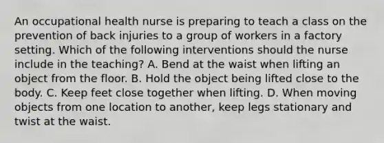 An occupational health nurse is preparing to teach a class on the prevention of back injuries to a group of workers in a factory setting. Which of the following interventions should the nurse include in the teaching? A. Bend at the waist when lifting an object from the floor. B. Hold the object being lifted close to the body. C. Keep feet close together when lifting. D. When moving objects from one location to another, keep legs stationary and twist at the waist.