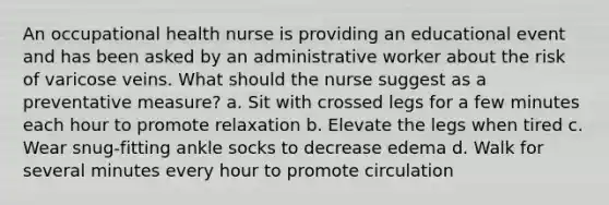 An occupational health nurse is providing an educational event and has been asked by an administrative worker about the risk of varicose veins. What should the nurse suggest as a preventative measure? a. Sit with crossed legs for a few minutes each hour to promote relaxation b. Elevate the legs when tired c. Wear snug-fitting ankle socks to decrease edema d. Walk for several minutes every hour to promote circulation