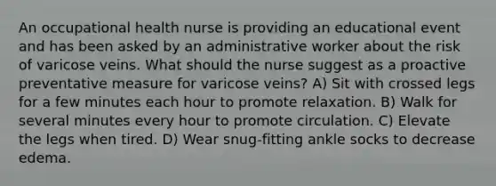 An occupational health nurse is providing an educational event and has been asked by an administrative worker about the risk of varicose veins. What should the nurse suggest as a proactive preventative measure for varicose veins? A) Sit with crossed legs for a few minutes each hour to promote relaxation. B) Walk for several minutes every hour to promote circulation. C) Elevate the legs when tired. D) Wear snug-fitting ankle socks to decrease edema.