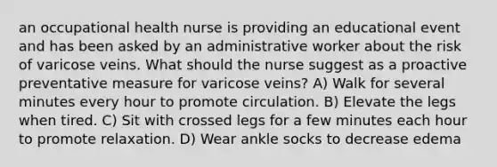 an occupational health nurse is providing an educational event and has been asked by an administrative worker about the risk of varicose veins. What should the nurse suggest as a proactive preventative measure for varicose veins? A) Walk for several minutes every hour to promote circulation. B) Elevate the legs when tired. C) Sit with crossed legs for a few minutes each hour to promote relaxation. D) Wear ankle socks to decrease edema