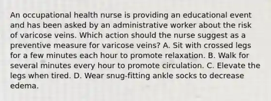 An occupational health nurse is providing an educational event and has been asked by an administrative worker about the risk of varicose veins. Which action should the nurse suggest as a preventive measure for varicose veins? A. Sit with crossed legs for a few minutes each hour to promote relaxation. B. Walk for several minutes every hour to promote circulation. C. Elevate the legs when tired. D. Wear snug-fitting ankle socks to decrease edema.