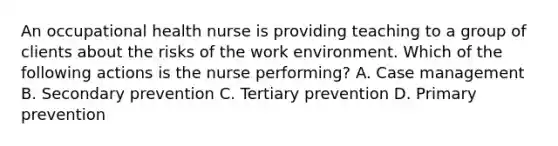 An occupational health nurse is providing teaching to a group of clients about the risks of the work environment. Which of the following actions is the nurse performing? A. Case management B. Secondary prevention C. Tertiary prevention D. Primary prevention