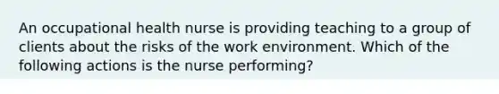 An occupational health nurse is providing teaching to a group of clients about the risks of the work environment. Which of the following actions is the nurse performing?