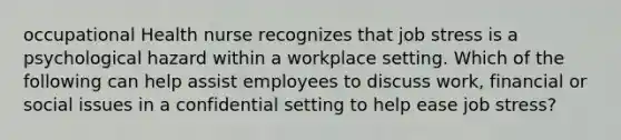 occupational Health nurse recognizes that job stress is a psychological hazard within a workplace setting. Which of the following can help assist employees to discuss work, financial or social issues in a confidential setting to help ease job stress?