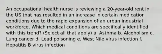 An occupational health nurse is reviewing a 20-year-old rent in the US that has resulted in an increase in certain medication conditions due to the rapid expansion of an urban industrial workforce. Which medical conditions are specifically identified with this trend? (Select all that apply) a. Asthma b. Alcoholism c. Lung cancer d. Lead poisoning e. West Nile virus infection f. Hepatitis B virus infection