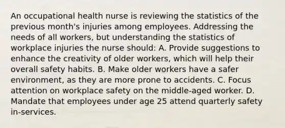 An occupational health nurse is reviewing the statistics of the previous month's injuries among employees. Addressing the needs of all workers, but understanding the statistics of workplace injuries the nurse should: A. Provide suggestions to enhance the creativity of older workers, which will help their overall safety habits. B. Make older workers have a safer environment, as they are more prone to accidents. C. Focus attention on workplace safety on the middle-aged worker. D. Mandate that employees under age 25 attend quarterly safety in-services.