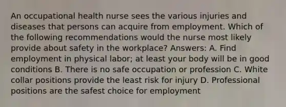 An occupational health nurse sees the various injuries and diseases that persons can acquire from employment. Which of the following recommendations would the nurse most likely provide about safety in the workplace? Answers: A. Find employment in physical labor; at least your body will be in good conditions B. There is no safe occupation or profession C. White collar positions provide the least risk for injury D. Professional positions are the safest choice for employment