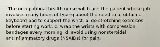 `The occupational health nurse will teach the patient whose job involves many hours of typing about the need to a. obtain a keyboard pad to support the wrist. b. do stretching exercises before starting work. c. wrap the wrists with compression bandages every morning. d. avoid using nonsteroidal antiinflammatory drugs (NSAIDs) for pain.