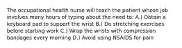 The occupational health nurse will teach the patient whose job involves many hours of typing about the need to: A.) Obtain a keyboard pad to support the wrist B.) Do stretching exercises before starting work C.) Wrap the wrists with compression bandages every morning D.) Avoid using NSAIDS for pain