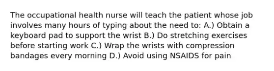 The occupational health nurse will teach the patient whose job involves many hours of typing about the need to: A.) Obtain a keyboard pad to support the wrist B.) Do stretching exercises before starting work C.) Wrap the wrists with compression bandages every morning D.) Avoid using NSAIDS for pain