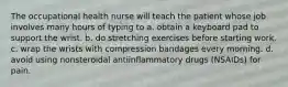 The occupational health nurse will teach the patient whose job involves many hours of typing to a. obtain a keyboard pad to support the wrist. b. do stretching exercises before starting work. c. wrap the wrists with compression bandages every morning. d. avoid using nonsteroidal antiinflammatory drugs (NSAIDs) for pain.