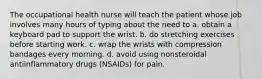 The occupational health nurse will teach the patient whose job involves many hours of typing about the need to a. obtain a keyboard pad to support the wrist. b. do stretching exercises before starting work. c. wrap the wrists with compression bandages every morning. d. avoid using nonsteroidal antiinflammatory drugs (NSAIDs) for pain.